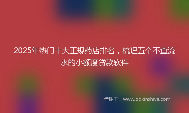 2025年热门十大正规药店排名，梳理五个不查流水的小额度贷款软件