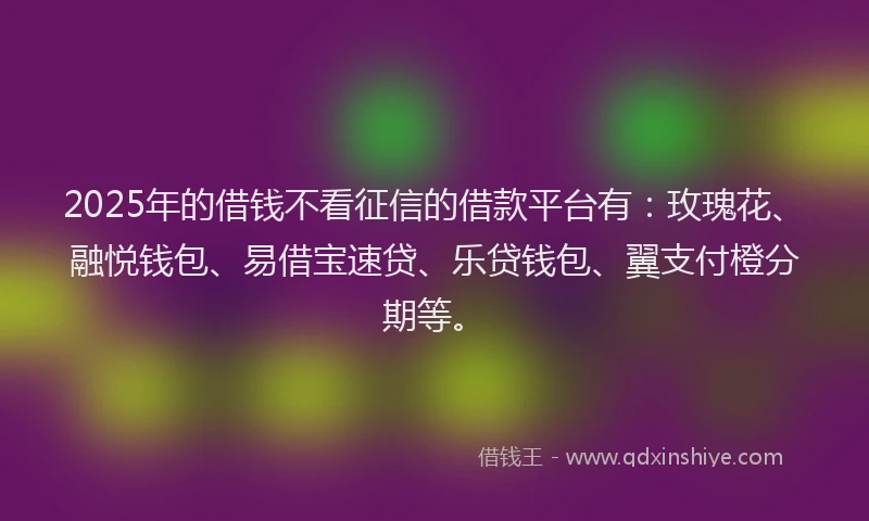 2025年的借钱不看征信的借款平台有：玫瑰花、融悦钱包、易借宝速贷、乐贷钱包、翼支付橙分期等。