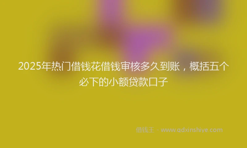 2025年热门借钱花借钱审核多久到账，概括五个必下的小额贷款口子