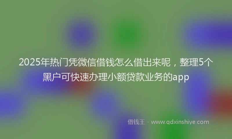 2025年热门凭微信借钱怎么借出来呢，整理5个黑户可快速办理小额贷款业务的app