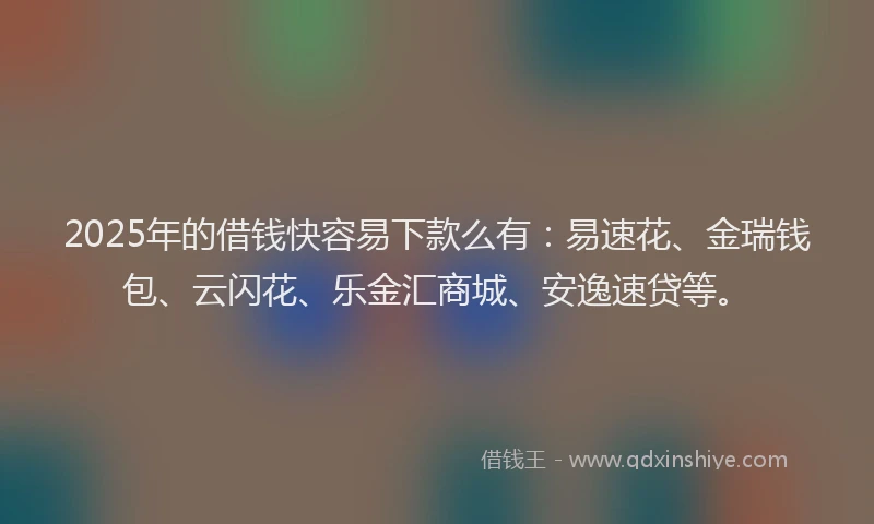 2025年的借钱快容易下款么有：易速花、金瑞钱包、云闪花、乐金汇商城、安逸速贷等。