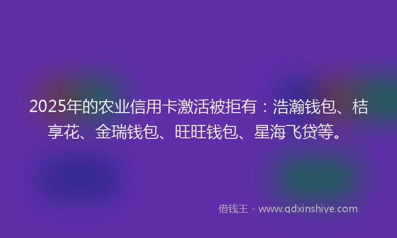 2025年的农业信用卡激活被拒有：浩瀚钱包、桔享花、金瑞钱包、旺旺钱包、星海飞贷等。