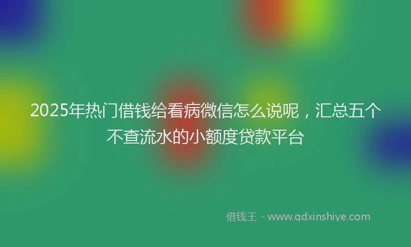 2025年热门借钱给看病微信怎么说呢，汇总五个不查流水的小额度贷款平台
