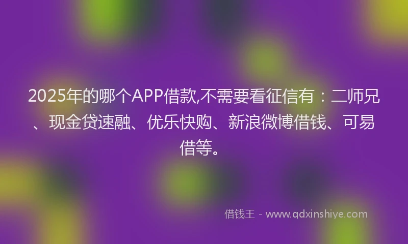 2025年的哪个APP借款,不需要看征信有：二师兄、现金贷速融、优乐快购、新浪微博借钱、可易借等。