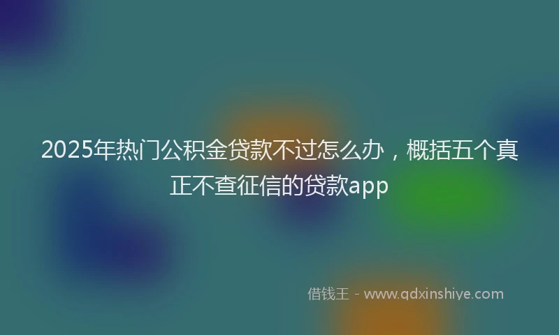 2025年热门公积金贷款不过怎么办，概括五个真正不查征信的贷款app