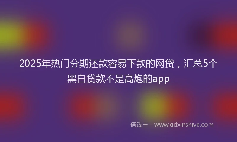 2025年热门分期还款容易下款的网贷，汇总5个黑白贷款不是高炮的app