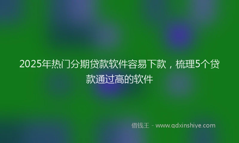 2025年热门分期贷款软件容易下款，梳理5个贷款通过高的软件