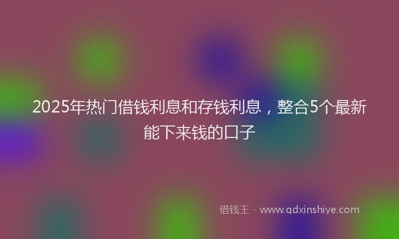 2025年热门借钱利息和存钱利息，整合5个最新能下来钱的口子