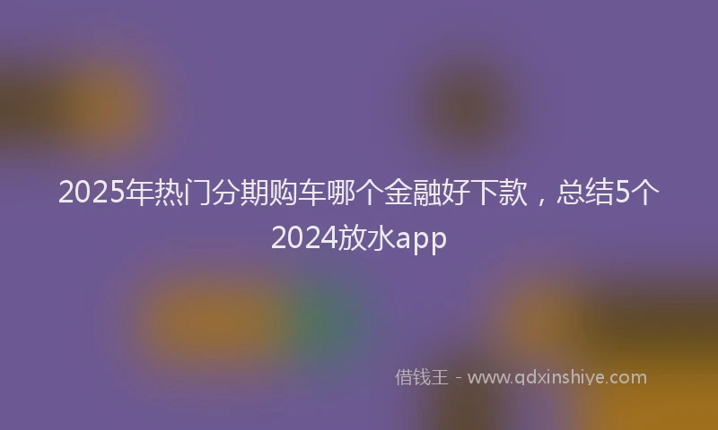 2025年热门分期购车哪个金融好下款，总结5个2024放水app