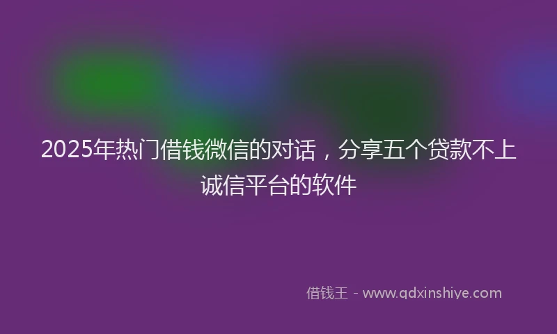 2025年热门借钱微信的对话，分享五个贷款不上诚信平台的软件