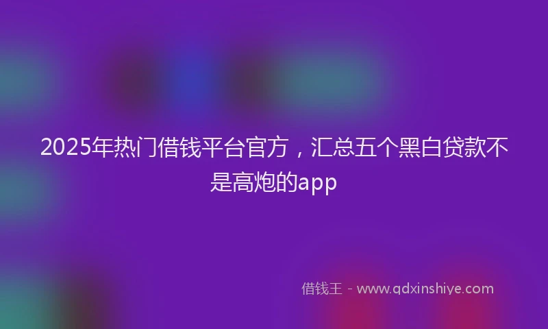 2025年热门借钱平台官方，汇总五个黑白贷款不是高炮的app