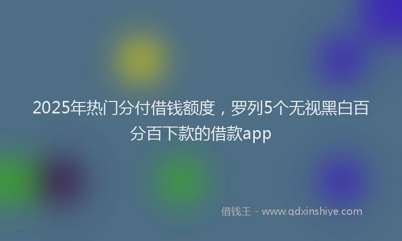 2025年热门分付借钱额度，罗列5个无视黑白百分百下款的借款app