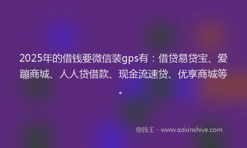 2025年的借钱要微信装gps有：借贷易贷宝、爱蹦商城、人人贷借款、现金流速贷、优享商城等。