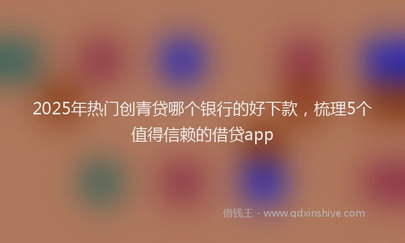 2025年热门创青贷哪个银行的好下款，梳理5个值得信赖的借贷app