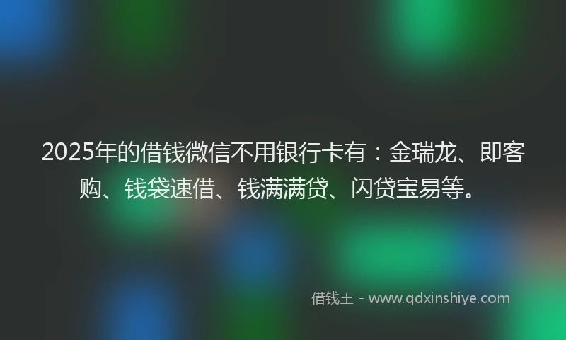 2025年的借钱微信不用银行卡有：金瑞龙、即客购、钱袋速借、钱满满贷、闪贷宝易等。
