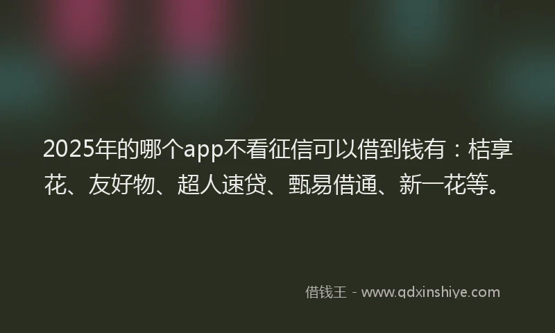 2025年的哪个app不看征信可以借到钱有：桔享花、友好物、超人速贷、甄易借通、新一花等。