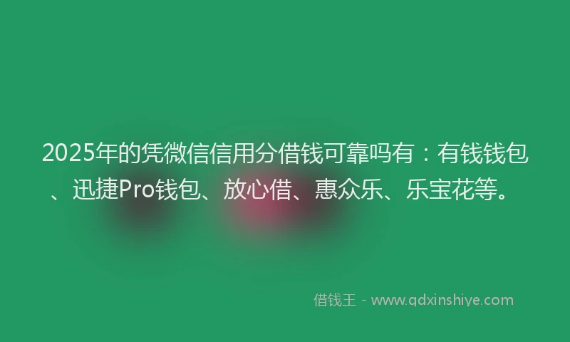 2025年的凭微信信用分借钱可靠吗有：有钱钱包、迅捷Pro钱包、放心借、惠众乐、乐宝花等。