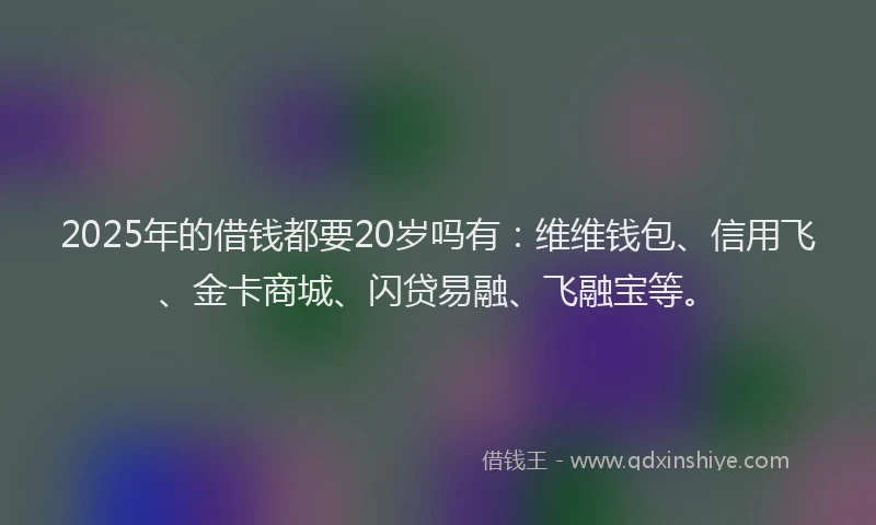 2025年的借钱都要20岁吗有：维维钱包、信用飞、金卡商城、闪贷易融、飞融宝等。