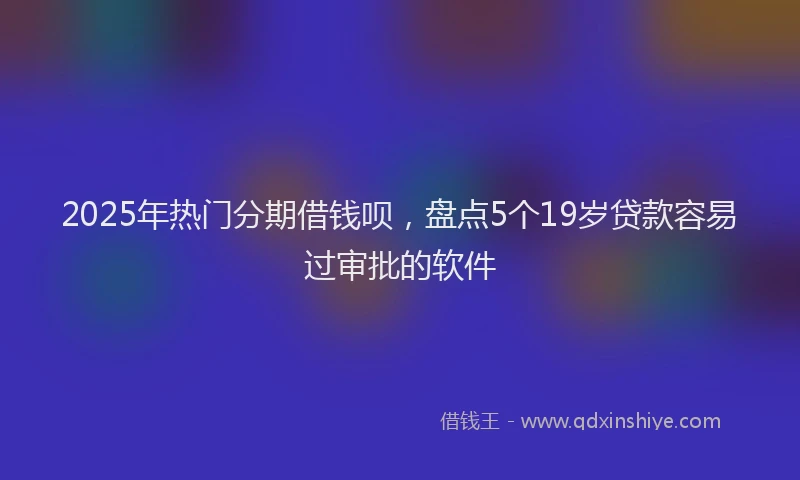 2025年热门分期借钱呗，盘点5个19岁贷款容易过审批的软件
