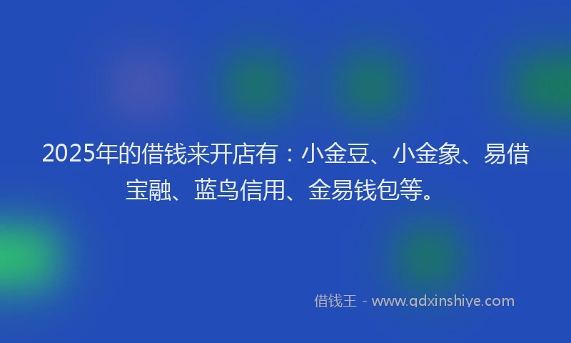 2025年的借钱来开店有：小金豆、小金象、易借宝融、蓝鸟信用、金易钱包等。