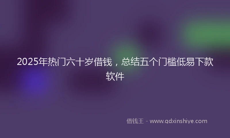 2025年热门六十岁借钱，总结五个门槛低易下款软件