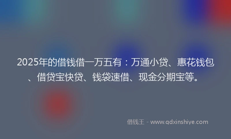 2025年的借钱借一万五有：万通小贷、惠花钱包、借贷宝快贷、钱袋速借、现金分期宝等。