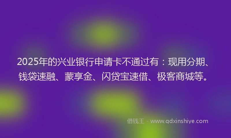 2025年的兴业银行申请卡不通过有：现用分期、钱袋速融、蒙享金、闪贷宝速借、极客商城等。
