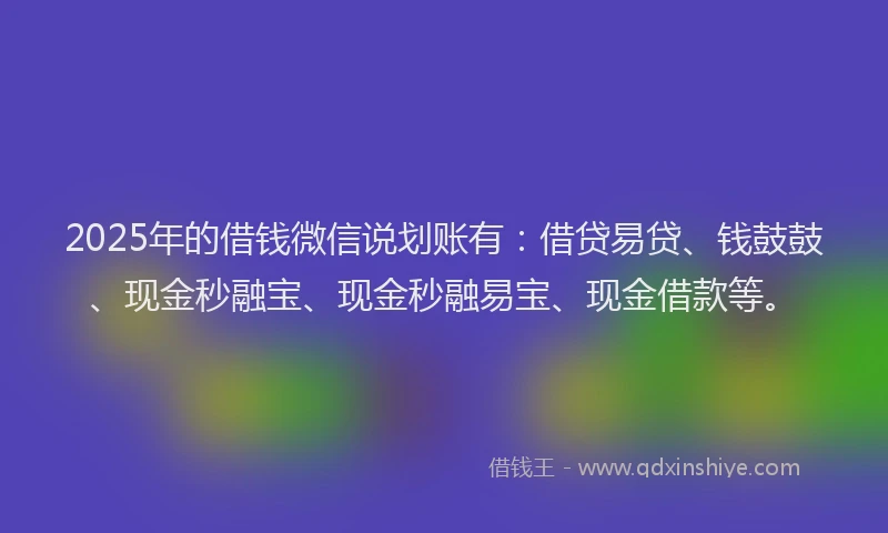 2025年的借钱微信说划账有：借贷易贷、钱鼓鼓、现金秒融宝、现金秒融易宝、现金借款等。