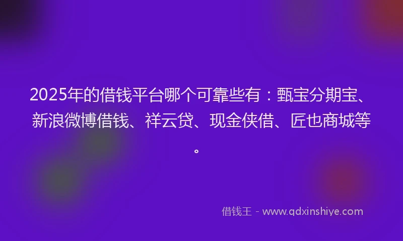 2025年的借钱平台哪个可靠些有：甄宝分期宝、新浪微博借钱、祥云贷、现金侠借、匠也商城等。