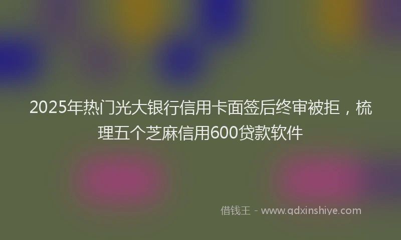 2025年热门光大银行信用卡面签后终审被拒，梳理五个芝麻信用600贷款软件