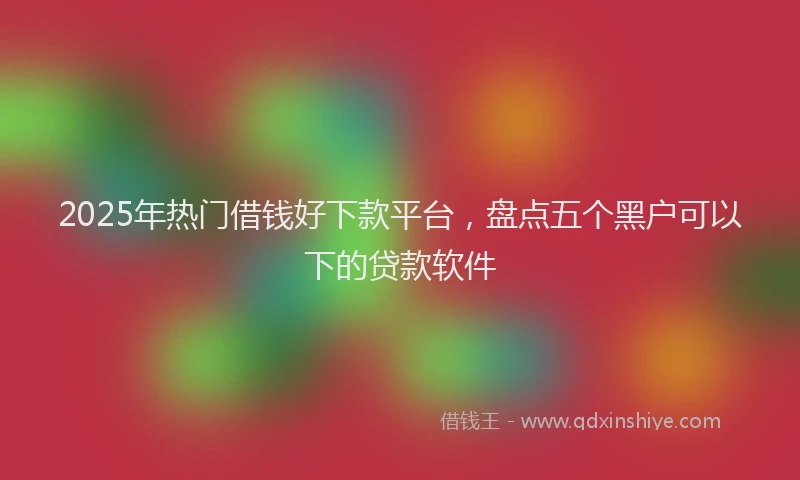 2025年热门借钱好下款平台，盘点五个黑户可以下的贷款软件