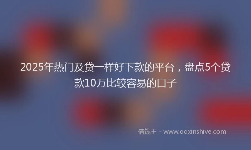 2025年热门及贷一样好下款的平台，盘点5个贷款10万比较容易的口子