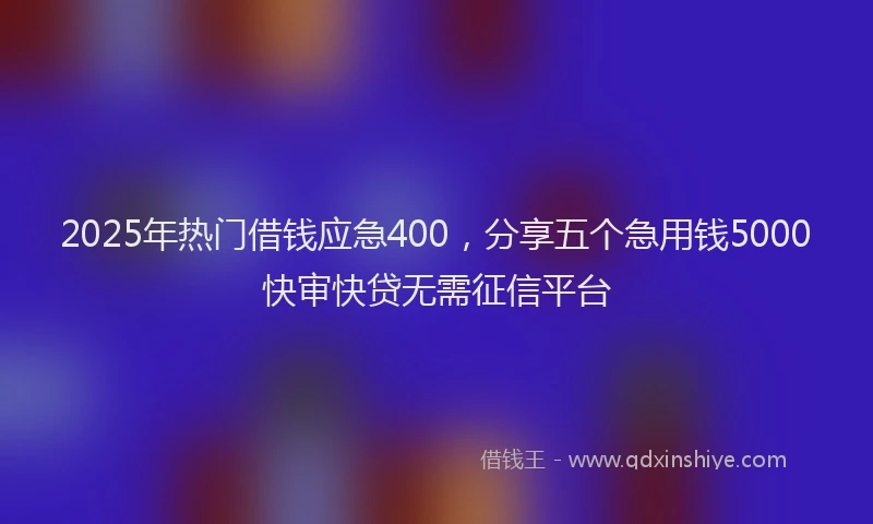 2025年热门借钱应急400，分享五个急用钱5000快审快贷无需征信平台