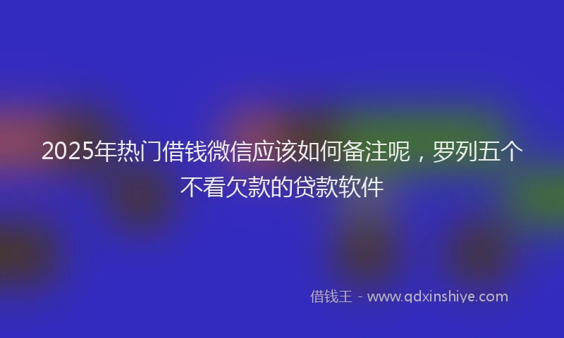 2025年热门借钱微信应该如何备注呢，罗列五个不看欠款的贷款软件