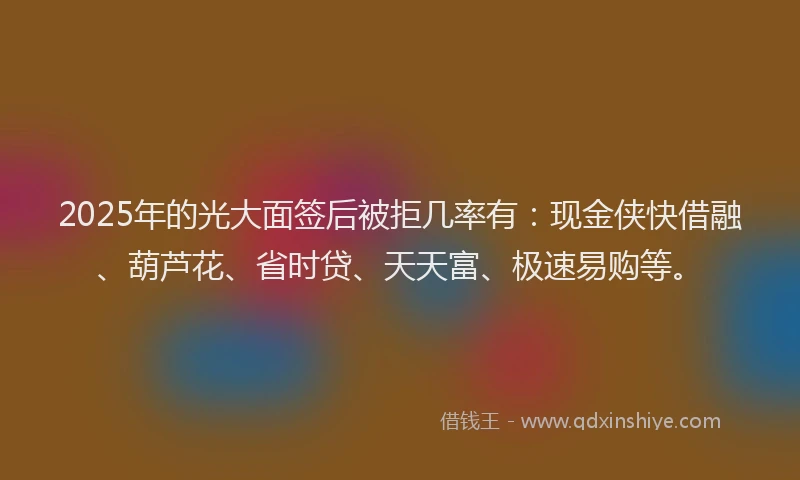 2025年的光大面签后被拒几率有：现金侠快借融、葫芦花、省时贷、天天富、极速易购等。