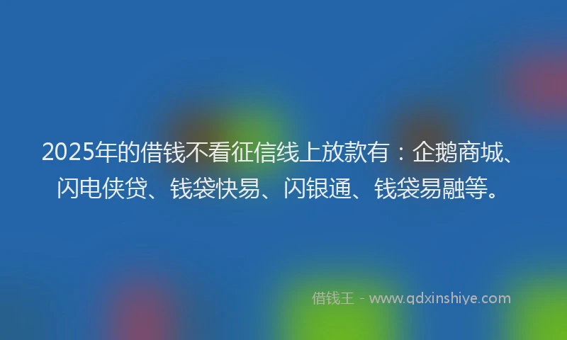 2025年的借钱不看征信线上放款有：企鹅商城、闪电侠贷、钱袋快易、闪银通、钱袋易融等。