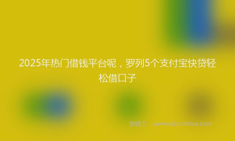 2025年热门借钱平台呢，罗列5个支付宝快贷轻松借口子
