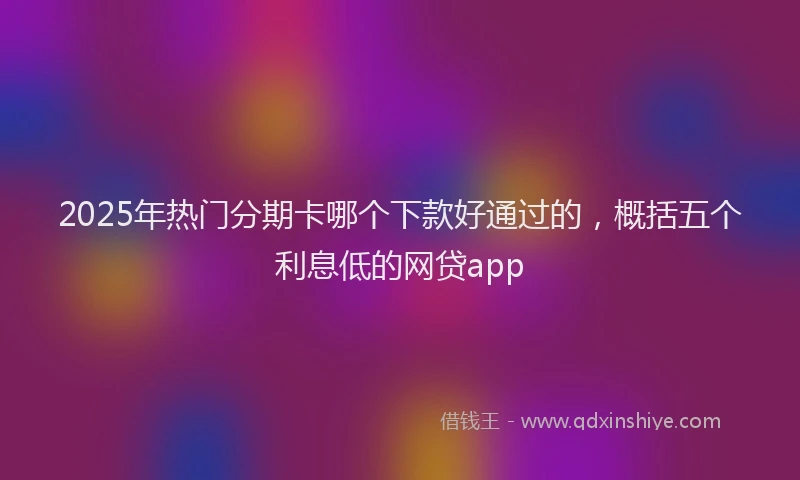 2025年热门分期卡哪个下款好通过的，概括五个利息低的网贷app
