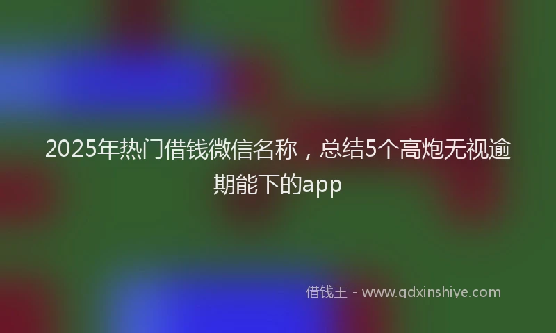 2025年热门借钱微信名称，总结5个高炮无视逾期能下的app