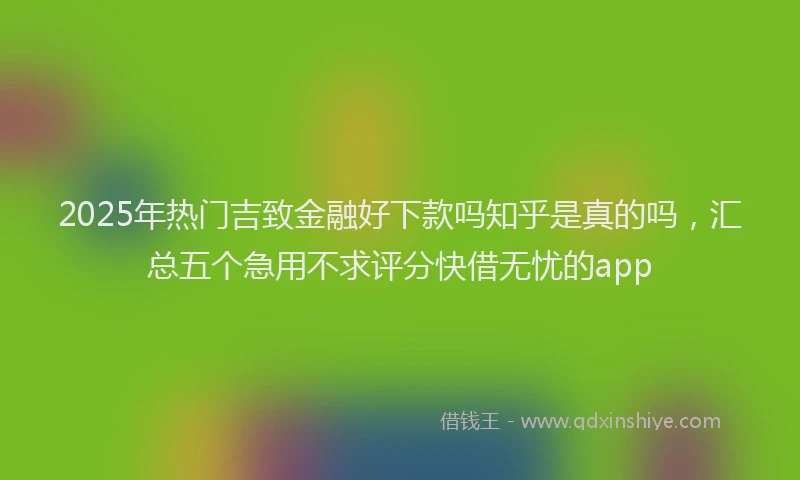 2025年热门吉致金融好下款吗知乎是真的吗，汇总五个急用不求评分快借无忧的app