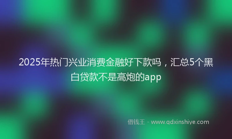 2025年热门兴业消费金融好下款吗，汇总5个黑白贷款不是高炮的app