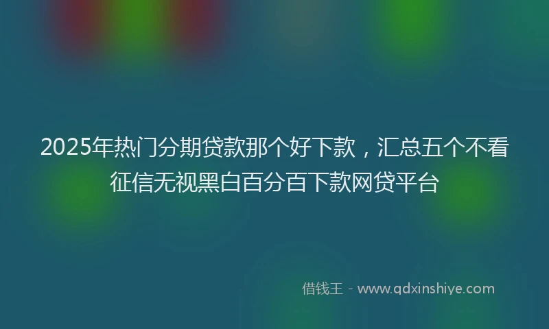 2025年热门分期贷款那个好下款，汇总五个不看征信无视黑白百分百下款网贷平台