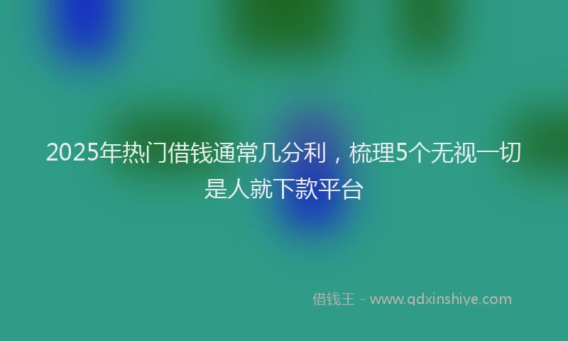2025年热门借钱通常几分利，梳理5个无视一切是人就下款平台