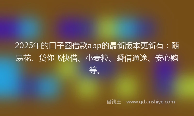 2025年的口子圈借款app的最新版本更新有：随易花、贷你飞快借、小麦粒、瞬借通途、安心购等。