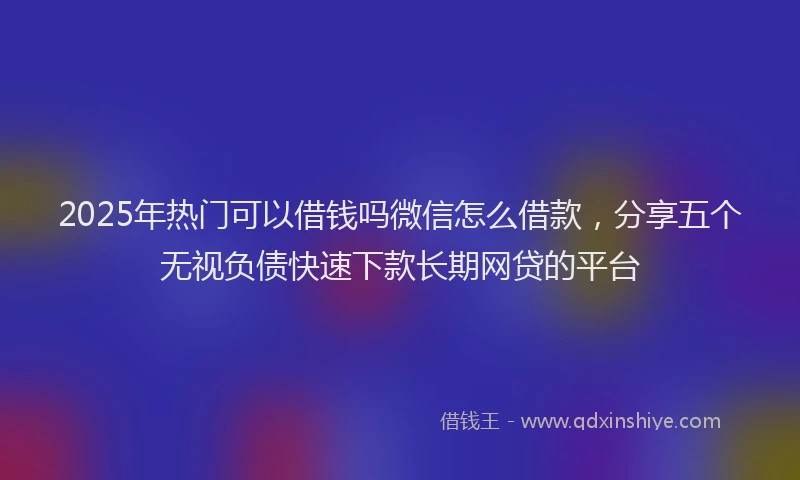 2025年热门可以借钱吗微信怎么借款，分享五个无视负债快速下款长期网贷的平台