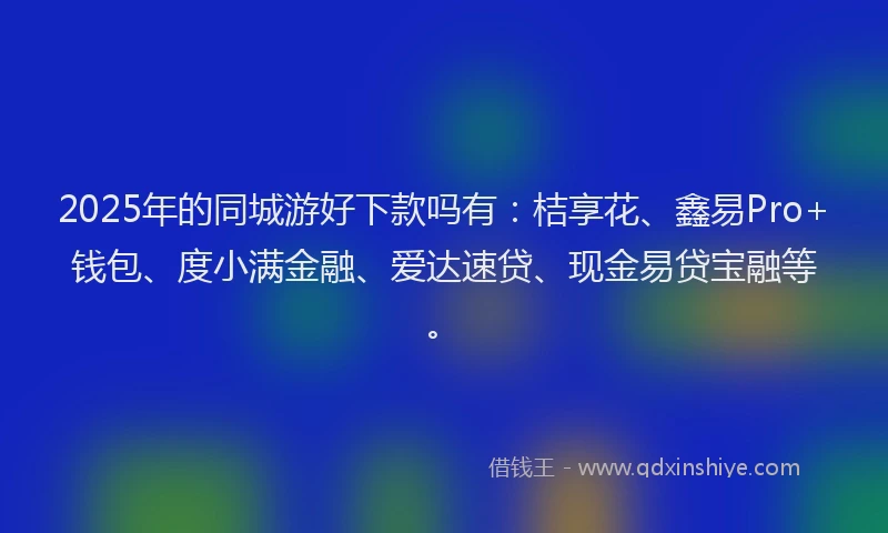 2025年的同城游好下款吗有：桔享花、鑫易Pro+钱包、度小满金融、爱达速贷、现金易贷宝融等。