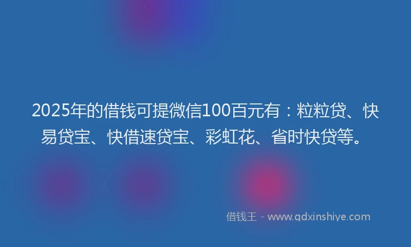 2025年的借钱可提微信100百元有：粒粒贷、快易贷宝、快借速贷宝、彩虹花、省时快贷等。