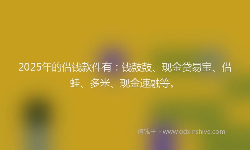 2025年的借钱款件有：钱鼓鼓、现金贷易宝、借蛙、多米、现金速融等。