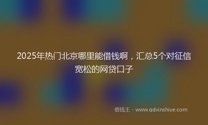 2025年热门北京哪里能借钱啊，汇总5个对征信宽松的网贷口子
