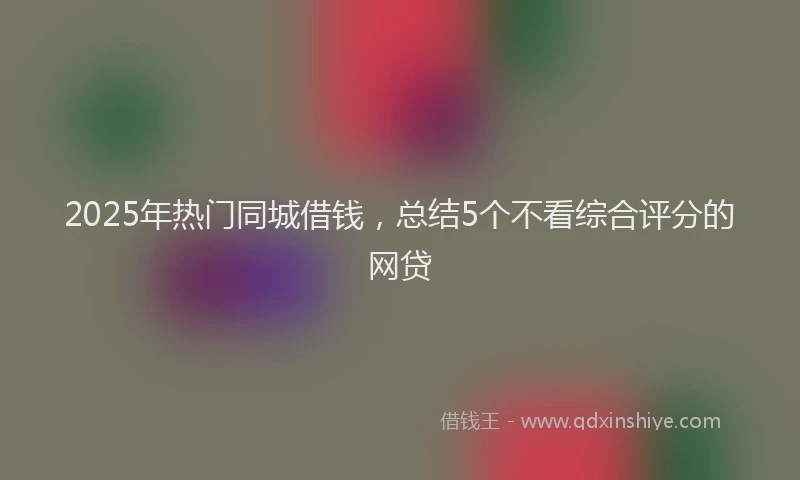 2025年热门同城借钱，总结5个不看综合评分的网贷